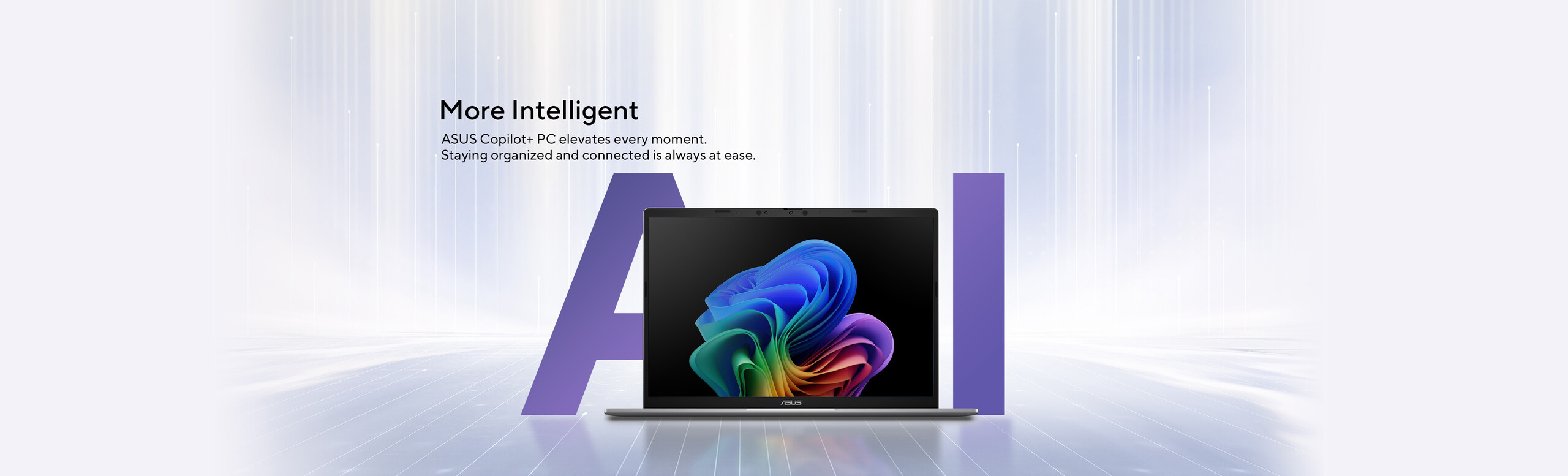 More Intelligent.	ASUS Copilot+ PC elevates every moment. Staying organized and connected is always at ease.