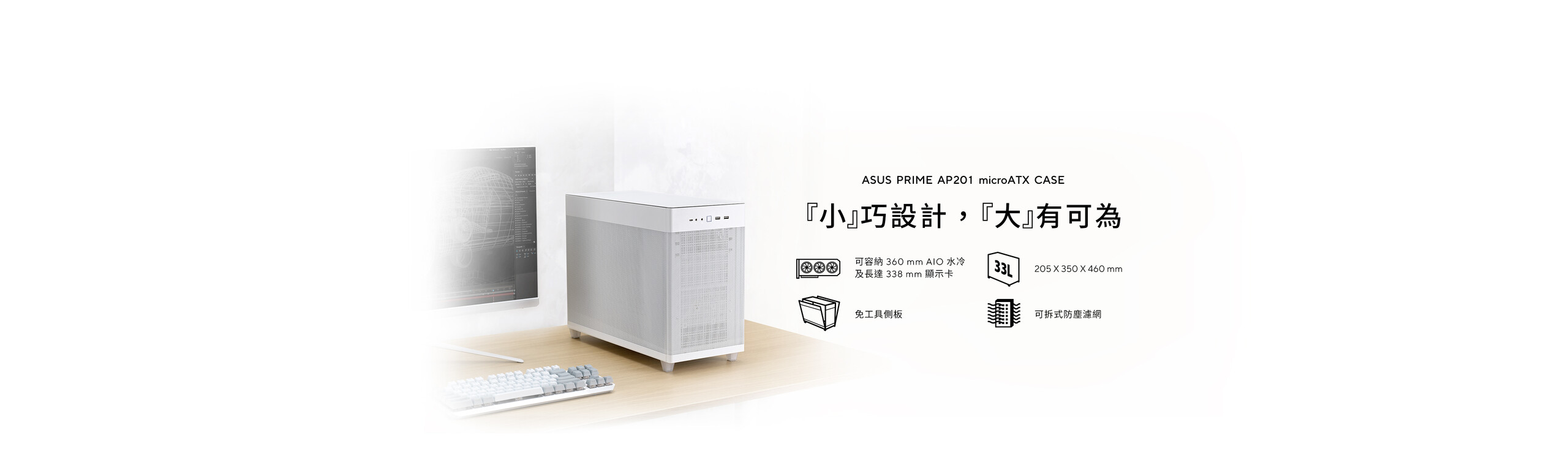 ASUS Prime AP201 是一款 33 公升的時尚 MicroATX 機殼，搭載方形開放式金屬網孔的側板，免工具即可開啟。可容納 360 mm 水冷散熱器、長達 338 mm 顯示卡及標準 ATX 電源供應器。