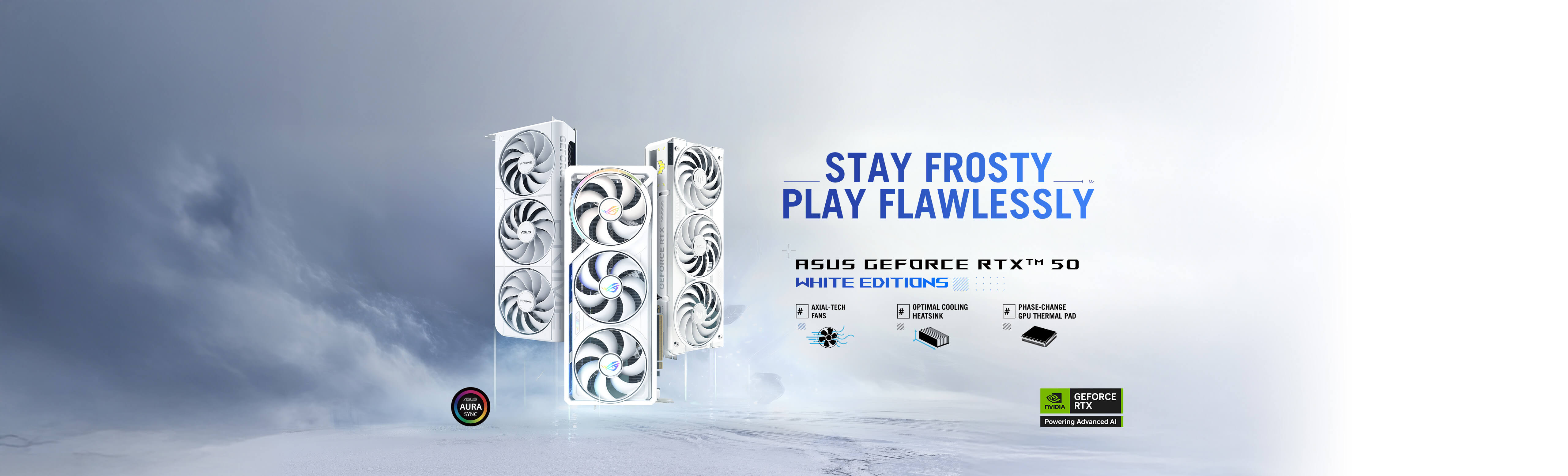 ROG Astral, TUF Gaming, PRIME white editions. STYA FROSTY, PLAY FLAWLESSLY. ASUS GeForce RTX™ 50 White Editions.