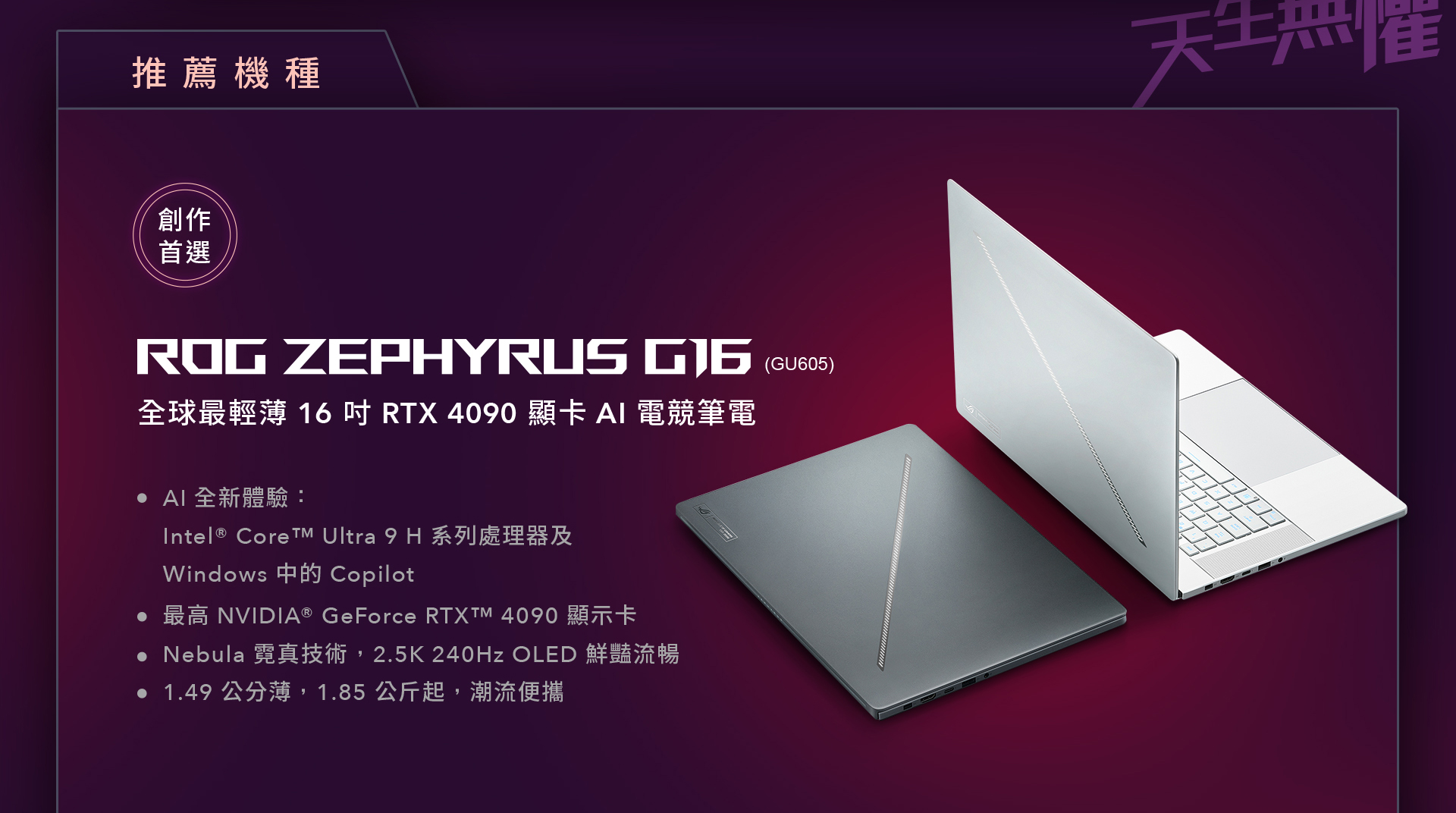 AI 創作首選 ROG ZEPHYRUS G16，全球最輕薄 16 吋 RTX 4090 顯卡 AI 電競筆電，最高搭載 Intel® Core™ Ultra 9 H 系列處理器及 Windows 中的 Copilot，最高NVIDIA® GeForce RTX™ 4090 顯示卡，釋放 AI 全新體驗。